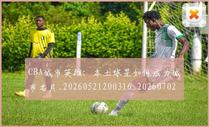 CBA城市英雄：本土球星如何成为城市名片_20260521200316_20260702035615