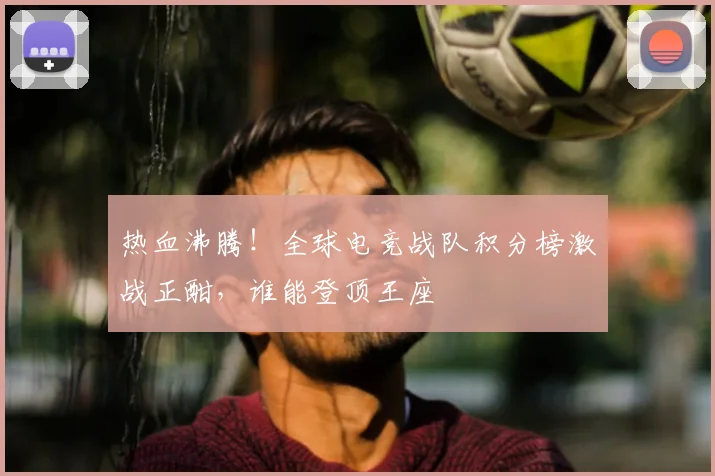 热血沸腾!全球电竞战队积分榜激战正酣,谁能登顶王座