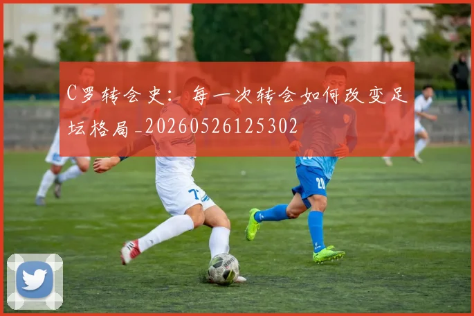 C罗转会史：每一次转会如何改变足坛格局_20260526125302