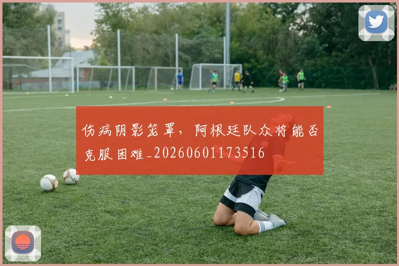 伤病阴影笼罩，阿根廷队众将能否克服困难_20260601173516