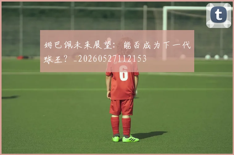 姆巴佩未来展望：能否成为下一代球王？_20260527112153