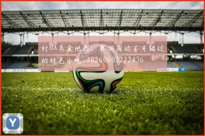 村BA美食地图：赛场周边不可错过的特色小吃_20260603222436