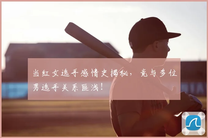 当红女选手感情史揭秘，竟与多位男选手关系匪浅！