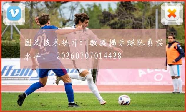 国足技术统计：数据揭示球队真实水平！_20260707014428