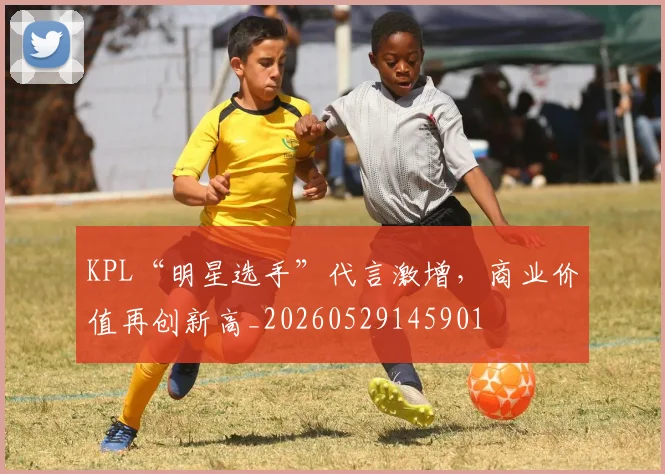 KPL“明星选手”代言激增，商业价值再创新高_20260529145901