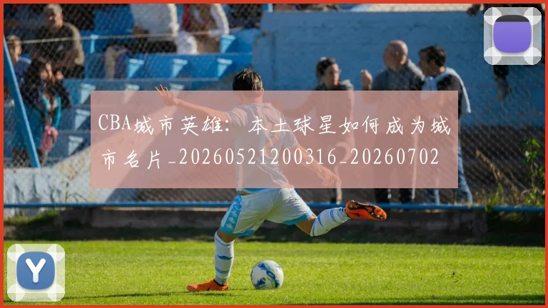CBA城市英雄:本土球星如何成为城市名片_20260521200316_20260702035615
