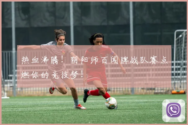 热血沸腾!阴阳师百闻牌战队赛点燃你的竞技梦!