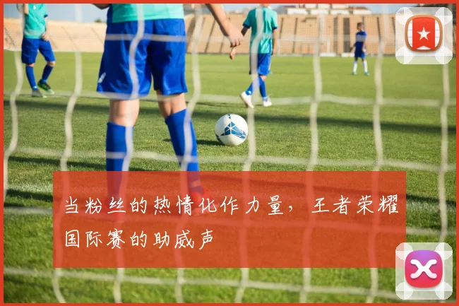 当粉丝的热情化作力量,王者荣耀国际赛的助威声